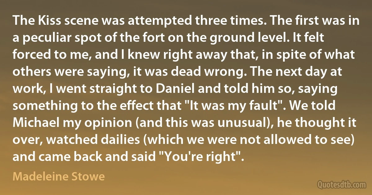 The Kiss scene was attempted three times. The first was in a peculiar spot of the fort on the ground level. It felt forced to me, and I knew right away that, in spite of what others were saying, it was dead wrong. The next day at work, I went straight to Daniel and told him so, saying something to the effect that "It was my fault". We told Michael my opinion (and this was unusual), he thought it over, watched dailies (which we were not allowed to see) and came back and said "You're right". (Madeleine Stowe)