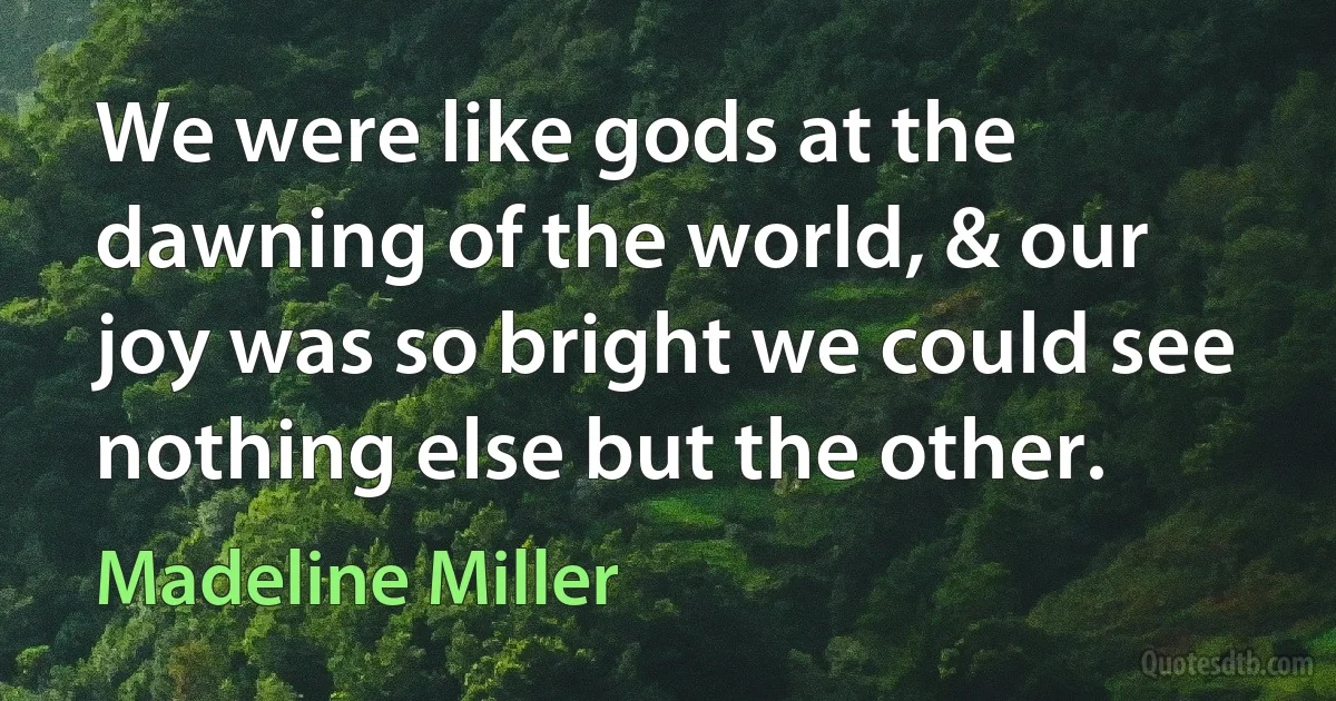 We were like gods at the dawning of the world, & our joy was so bright we could see nothing else but the other. (Madeline Miller)