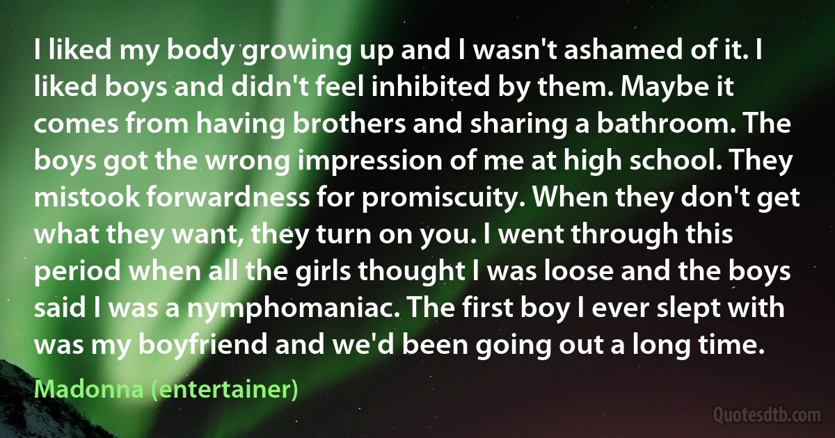 I liked my body growing up and I wasn't ashamed of it. I liked boys and didn't feel inhibited by them. Maybe it comes from having brothers and sharing a bathroom. The boys got the wrong impression of me at high school. They mistook forwardness for promiscuity. When they don't get what they want, they turn on you. I went through this period when all the girls thought I was loose and the boys said I was a nymphomaniac. The first boy I ever slept with was my boyfriend and we'd been going out a long time. (Madonna (entertainer))