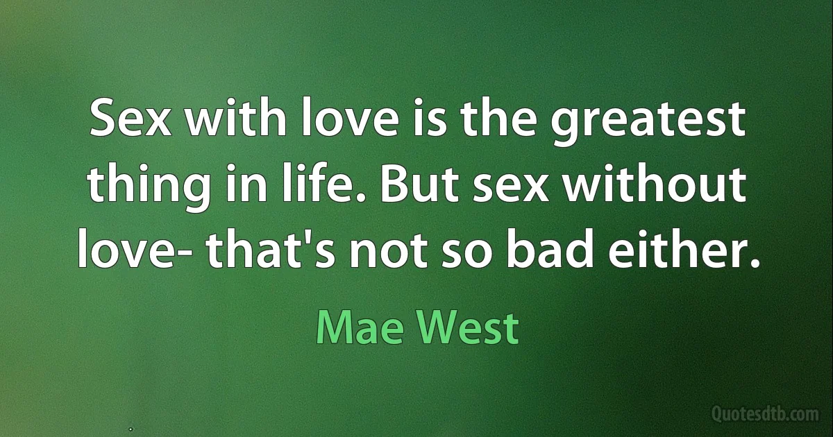 Sex with love is the greatest thing in life. But sex without love- that's not so bad either. (Mae West)