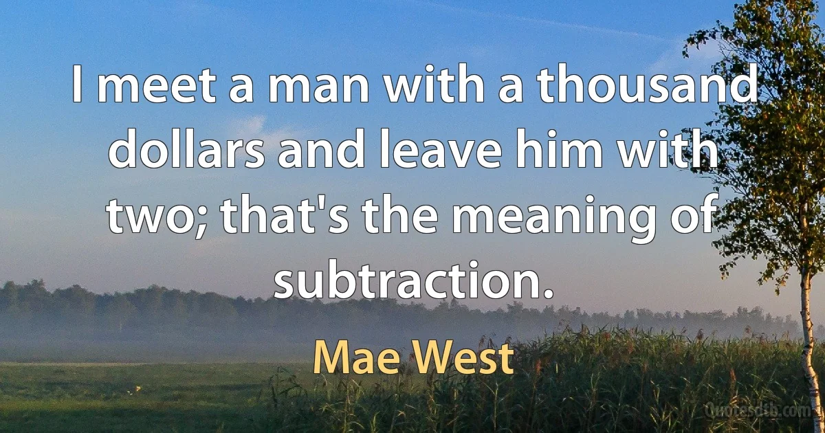 I meet a man with a thousand dollars and leave him with two; that's the meaning of subtraction. (Mae West)