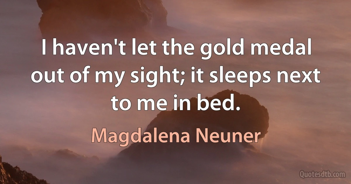 I haven't let the gold medal out of my sight; it sleeps next to me in bed. (Magdalena Neuner)