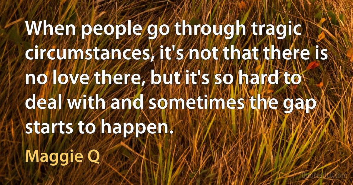 When people go through tragic circumstances, it's not that there is no love there, but it's so hard to deal with and sometimes the gap starts to happen. (Maggie Q)