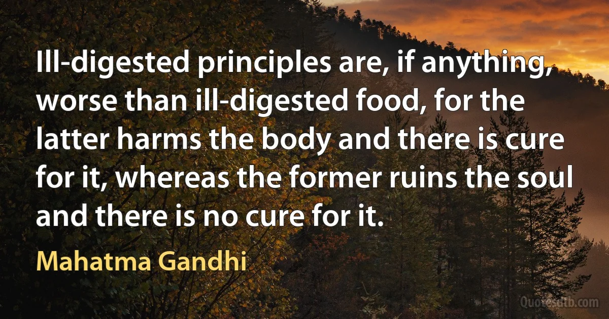 Ill-digested principles are, if anything, worse than ill-digested food, for the latter harms the body and there is cure for it, whereas the former ruins the soul and there is no cure for it. (Mahatma Gandhi)