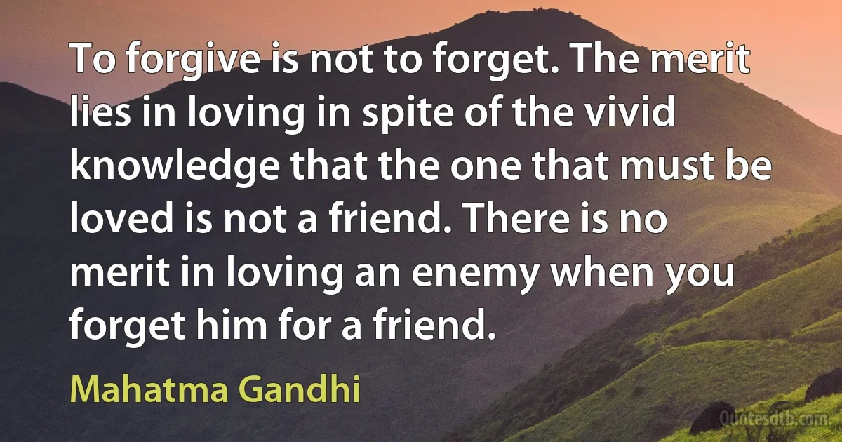 To forgive is not to forget. The merit lies in loving in spite of the vivid knowledge that the one that must be loved is not a friend. There is no merit in loving an enemy when you forget him for a friend. (Mahatma Gandhi)