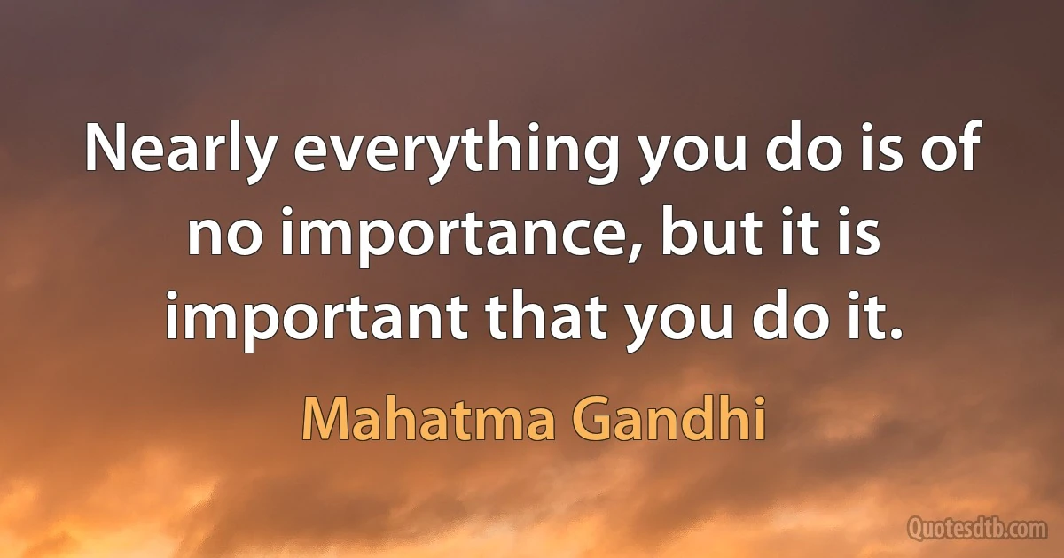 Nearly everything you do is of no importance, but it is important that you do it. (Mahatma Gandhi)