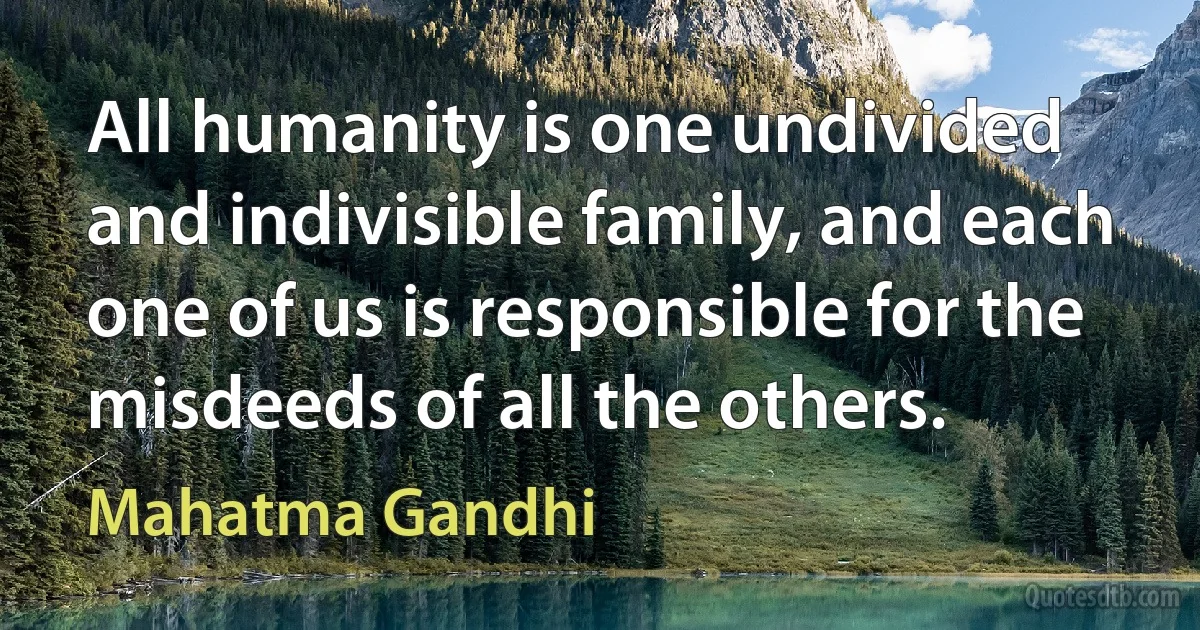 All humanity is one undivided and indivisible family, and each one of us is responsible for the misdeeds of all the others. (Mahatma Gandhi)