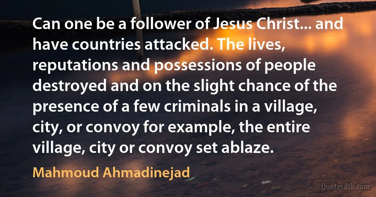 Can one be a follower of Jesus Christ... and have countries attacked. The lives, reputations and possessions of people destroyed and on the slight chance of the presence of a few criminals in a village, city, or convoy for example, the entire village, city or convoy set ablaze. (Mahmoud Ahmadinejad)