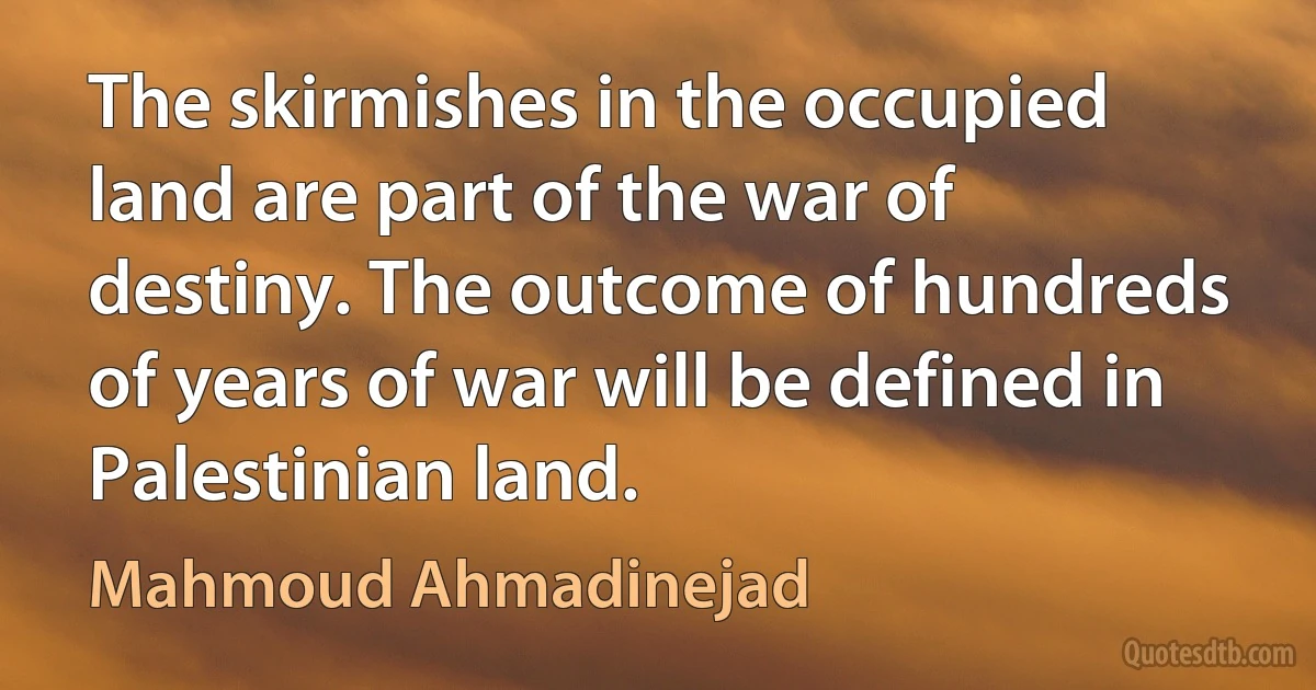 The skirmishes in the occupied land are part of the war of destiny. The outcome of hundreds of years of war will be defined in Palestinian land. (Mahmoud Ahmadinejad)