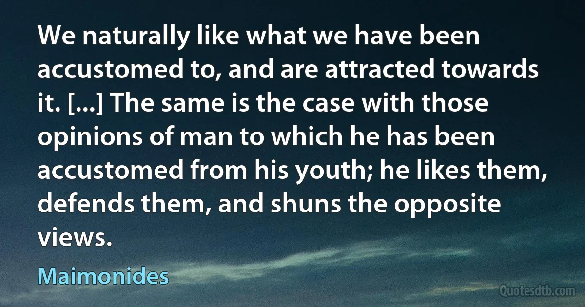 We naturally like what we have been accustomed to, and are attracted towards it. [...] The same is the case with those opinions of man to which he has been accustomed from his youth; he likes them, defends them, and shuns the opposite views. (Maimonides)