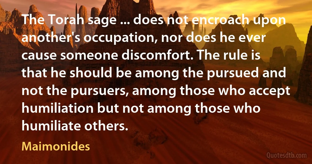 The Torah sage ... does not encroach upon another's occupation, nor does he ever cause someone discomfort. The rule is that he should be among the pursued and not the pursuers, among those who accept humiliation but not among those who humiliate others. (Maimonides)