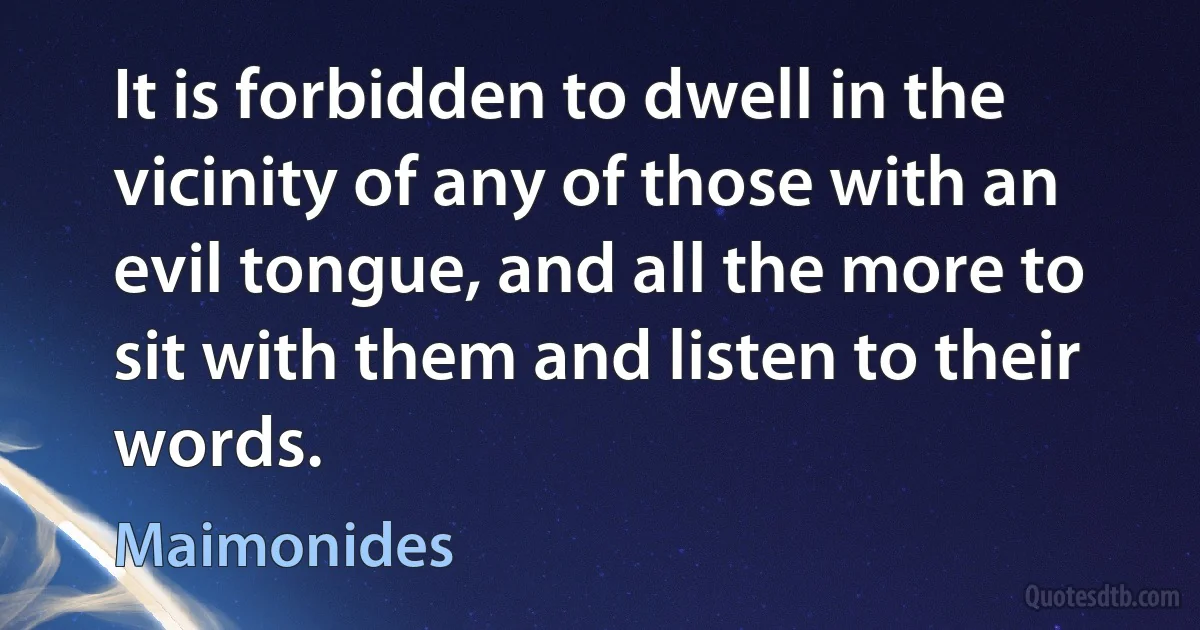 It is forbidden to dwell in the vicinity of any of those with an evil tongue, and all the more to sit with them and listen to their words. (Maimonides)