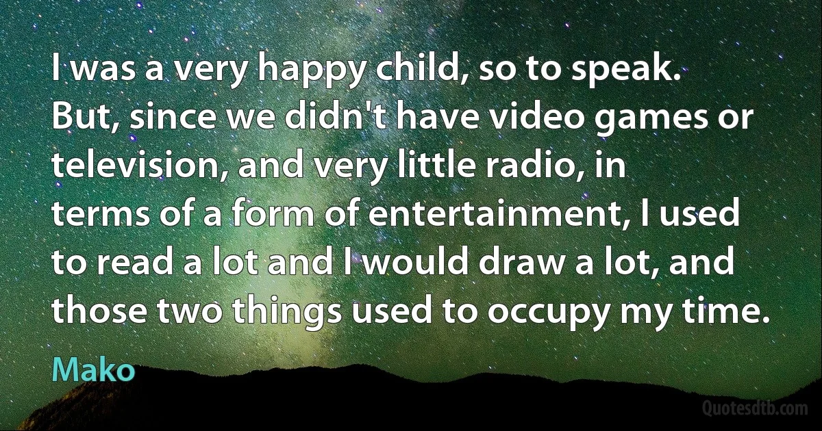 I was a very happy child, so to speak. But, since we didn't have video games or television, and very little radio, in terms of a form of entertainment, I used to read a lot and I would draw a lot, and those two things used to occupy my time. (Mako)