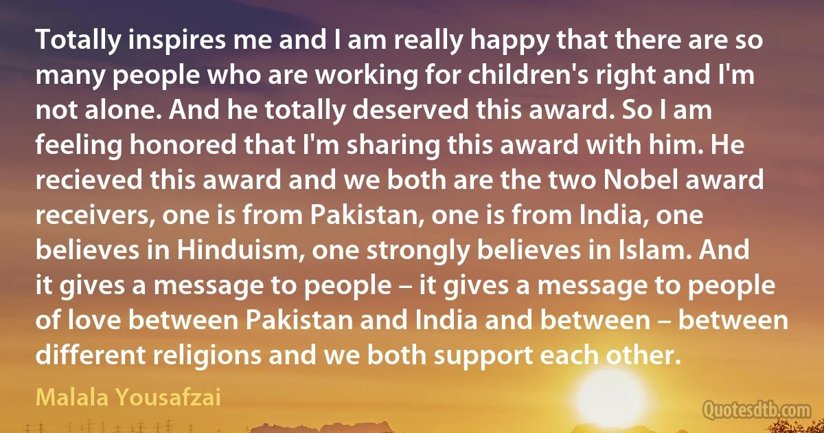 Totally inspires me and I am really happy that there are so many people who are working for children's right and I'm not alone. And he totally deserved this award. So I am feeling honored that I'm sharing this award with him. He recieved this award and we both are the two Nobel award receivers, one is from Pakistan, one is from India, one believes in Hinduism, one strongly believes in Islam. And it gives a message to people – it gives a message to people of love between Pakistan and India and between – between different religions and we both support each other. (Malala Yousafzai)