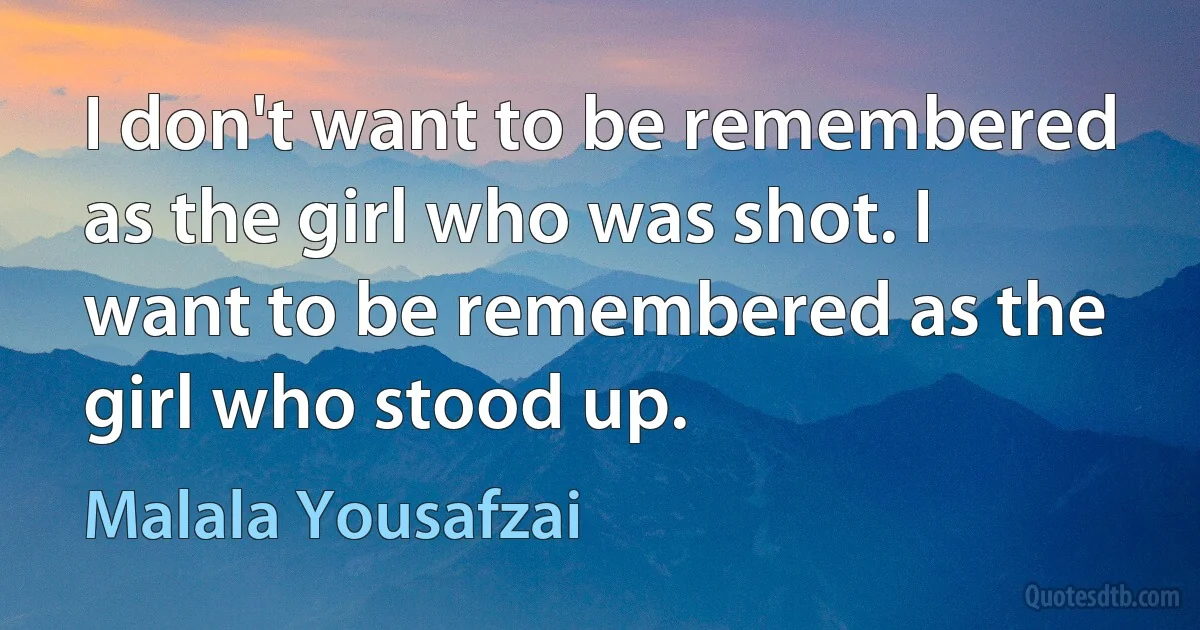 I don't want to be remembered as the girl who was shot. I want to be remembered as the girl who stood up. (Malala Yousafzai)