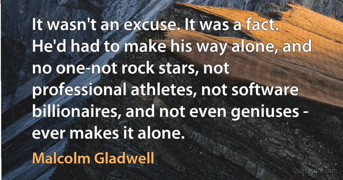 It wasn't an excuse. It was a fact. He'd had to make his way alone, and no one-not rock stars, not professional athletes, not software billionaires, and not even geniuses - ever makes it alone. (Malcolm Gladwell)