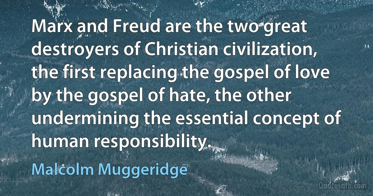 Marx and Freud are the two great destroyers of Christian civilization, the first replacing the gospel of love by the gospel of hate, the other undermining the essential concept of human responsibility. (Malcolm Muggeridge)