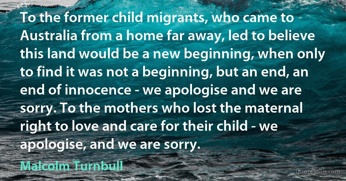 To the former child migrants, who came to Australia from a home far away, led to believe this land would be a new beginning, when only to find it was not a beginning, but an end, an end of innocence - we apologise and we are sorry. To the mothers who lost the maternal right to love and care for their child - we apologise, and we are sorry. (Malcolm Turnbull)