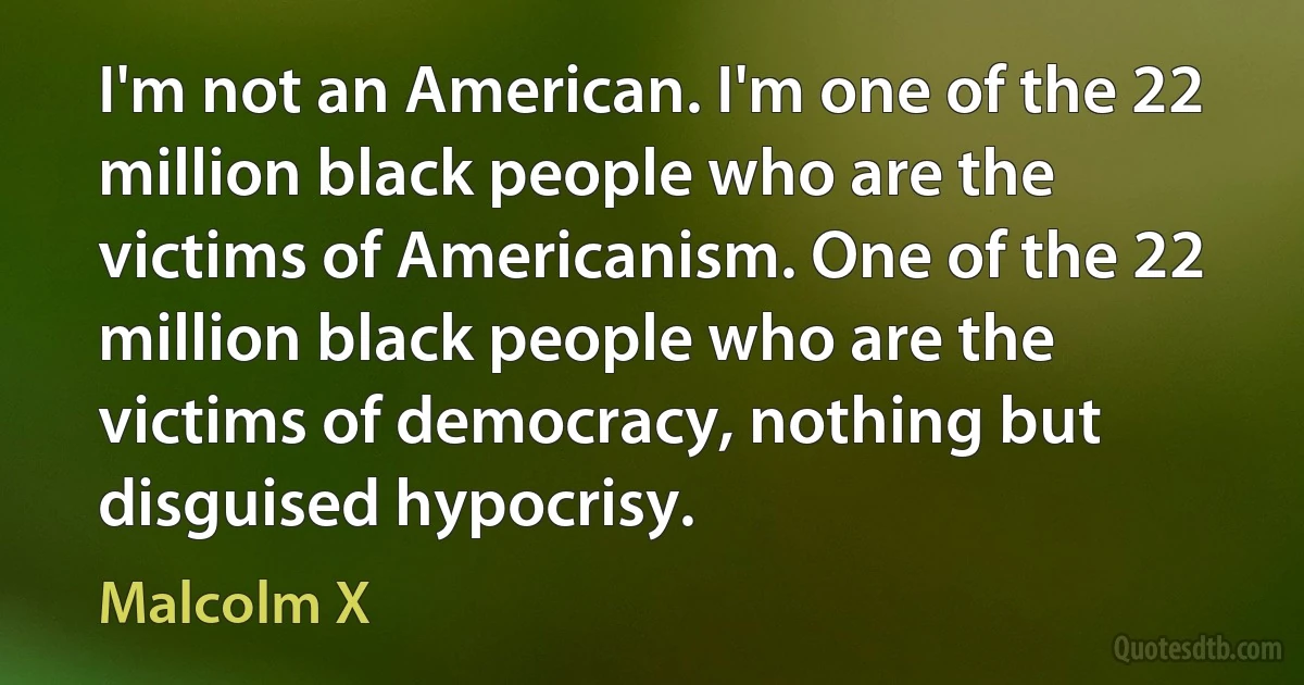 I'm not an American. I'm one of the 22 million black people who are the victims of Americanism. One of the 22 million black people who are the victims of democracy, nothing but disguised hypocrisy. (Malcolm X)