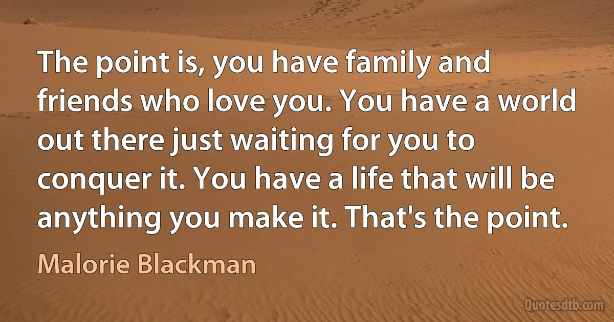 The point is, you have family and friends who love you. You have a world out there just waiting for you to conquer it. You have a life that will be anything you make it. That's the point. (Malorie Blackman)