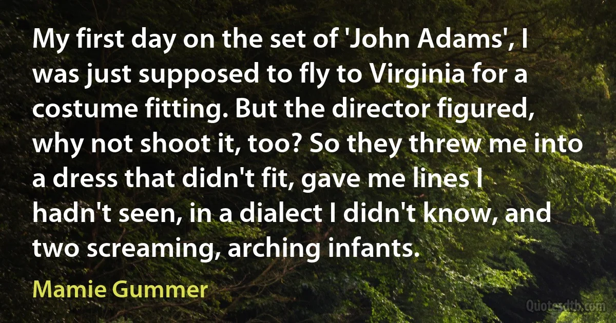 My first day on the set of 'John Adams', I was just supposed to fly to Virginia for a costume fitting. But the director figured, why not shoot it, too? So they threw me into a dress that didn't fit, gave me lines I hadn't seen, in a dialect I didn't know, and two screaming, arching infants. (Mamie Gummer)