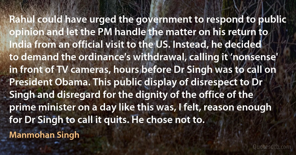 Rahul could have urged the government to respond to public opinion and let the PM handle the matter on his return to India from an official visit to the US. Instead, he decided to demand the ordinance's withdrawal, calling it ‘nonsense' in front of TV cameras, hours before Dr Singh was to call on President Obama. This public display of disrespect to Dr Singh and disregard for the dignity of the office of the prime minister on a day like this was, I felt, reason enough for Dr Singh to call it quits. He chose not to. (Manmohan Singh)