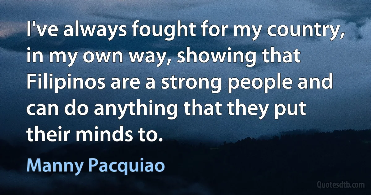 I've always fought for my country, in my own way, showing that Filipinos are a strong people and can do anything that they put their minds to. (Manny Pacquiao)