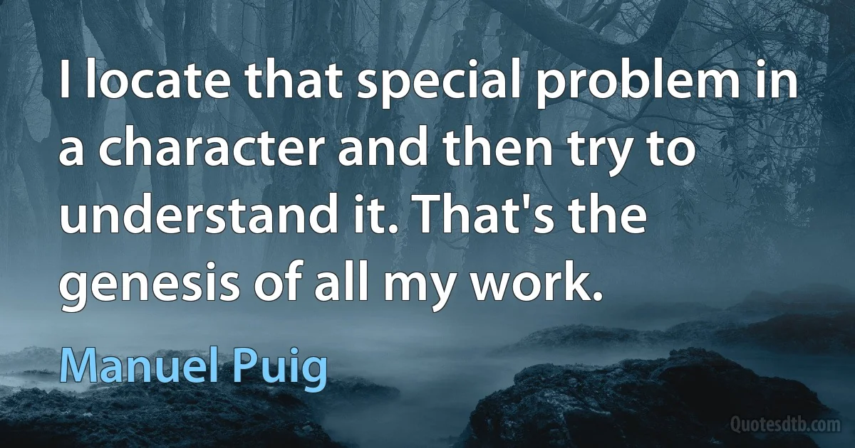 I locate that special problem in a character and then try to understand it. That's the genesis of all my work. (Manuel Puig)