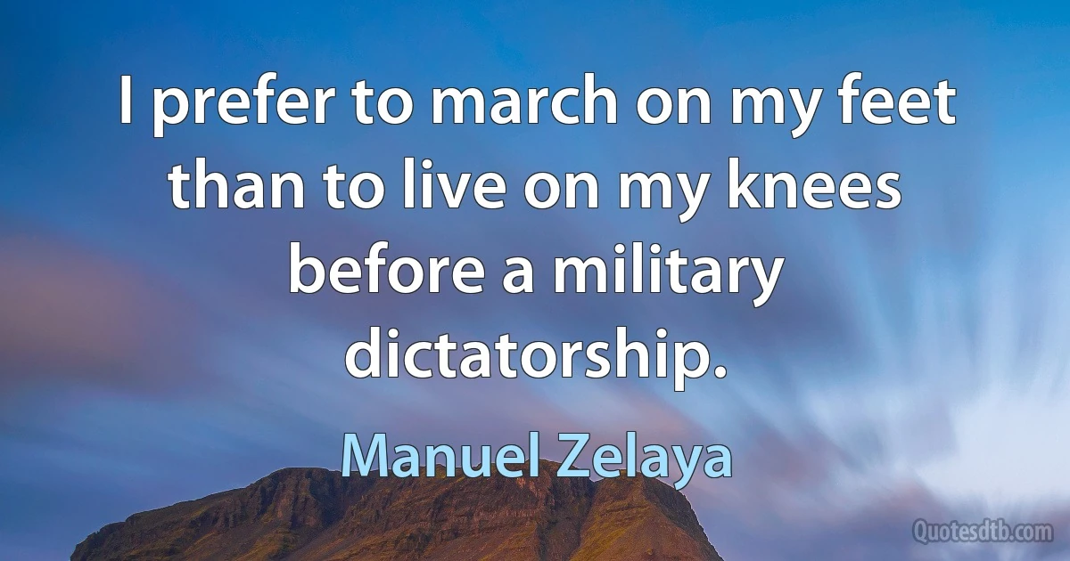 I prefer to march on my feet than to live on my knees before a military dictatorship. (Manuel Zelaya)