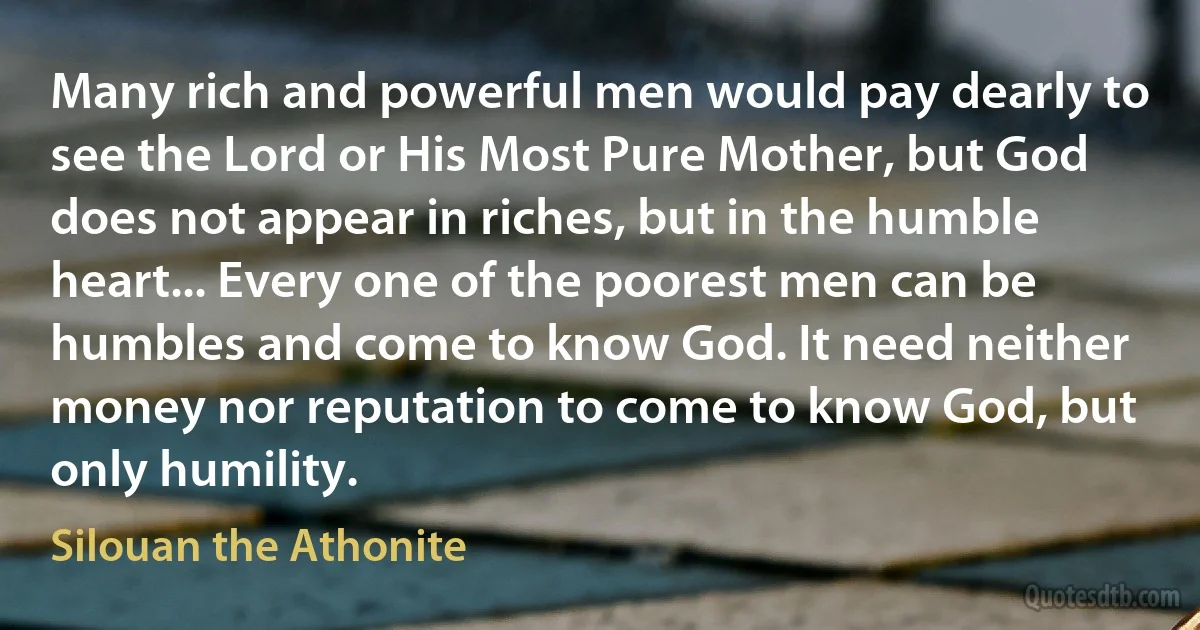 Many rich and powerful men would pay dearly to see the Lord or His Most Pure Mother, but God does not appear in riches, but in the humble heart... Every one of the poorest men can be humbles and come to know God. It need neither money nor reputation to come to know God, but only humility. (Silouan the Athonite)