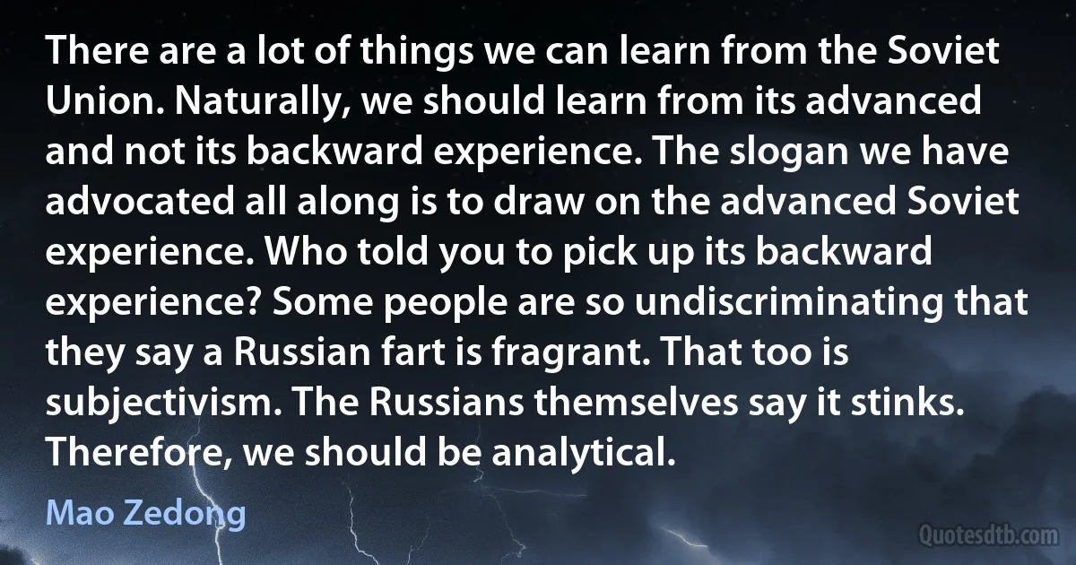 There are a lot of things we can learn from the Soviet Union. Naturally, we should learn from its advanced and not its backward experience. The slogan we have advocated all along is to draw on the advanced Soviet experience. Who told you to pick up its backward experience? Some people are so undiscriminating that they say a Russian fart is fragrant. That too is subjectivism. The Russians themselves say it stinks. Therefore, we should be analytical. (Mao Zedong)