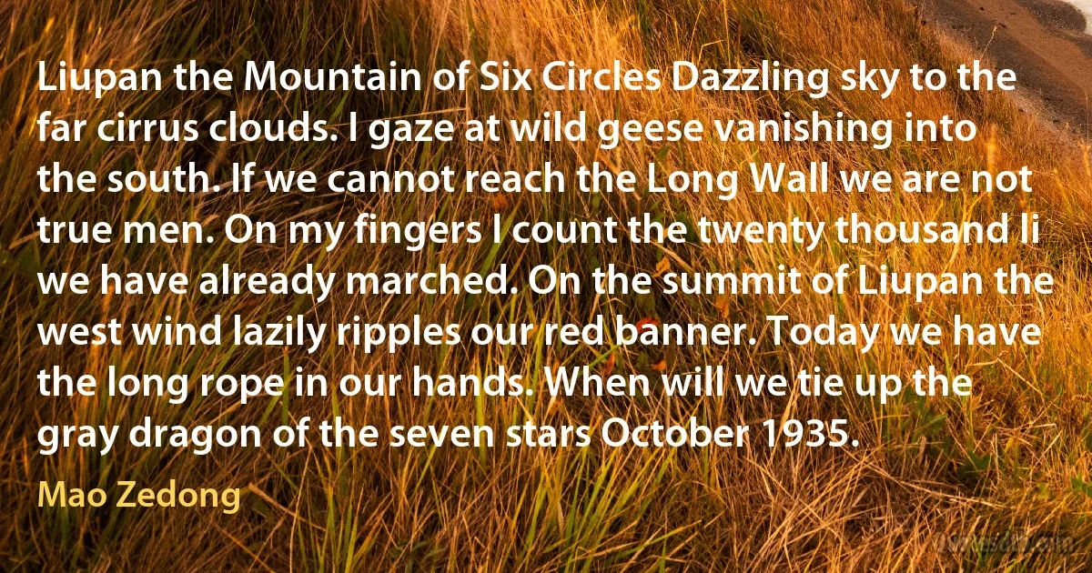 Liupan the Mountain of Six Circles Dazzling sky to the far cirrus clouds. I gaze at wild geese vanishing into the south. If we cannot reach the Long Wall we are not true men. On my fingers I count the twenty thousand li we have already marched. On the summit of Liupan the west wind lazily ripples our red banner. Today we have the long rope in our hands. When will we tie up the gray dragon of the seven stars October 1935. (Mao Zedong)