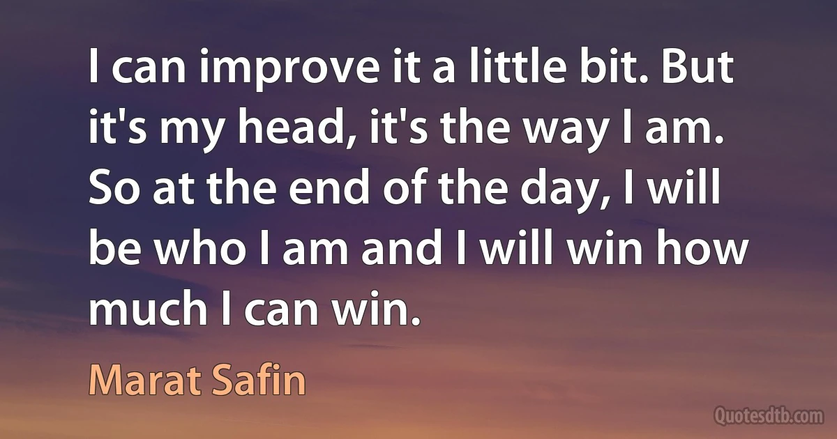 I can improve it a little bit. But it's my head, it's the way I am. So at the end of the day, I will be who I am and I will win how much I can win. (Marat Safin)