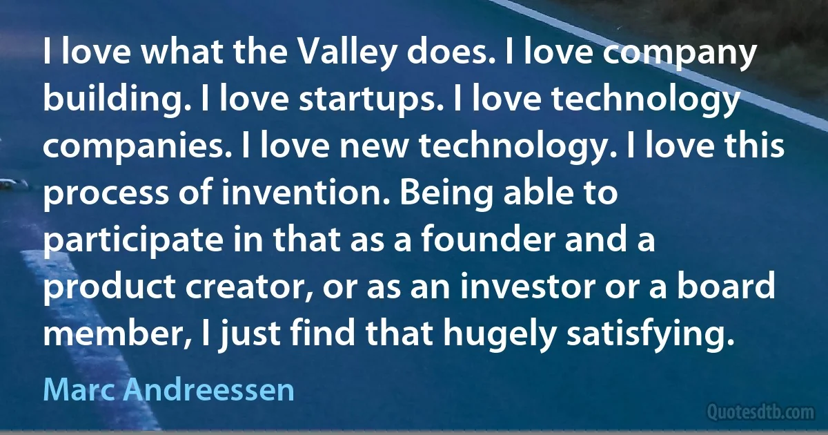 I love what the Valley does. I love company building. I love startups. I love technology companies. I love new technology. I love this process of invention. Being able to participate in that as a founder and a product creator, or as an investor or a board member, I just find that hugely satisfying. (Marc Andreessen)