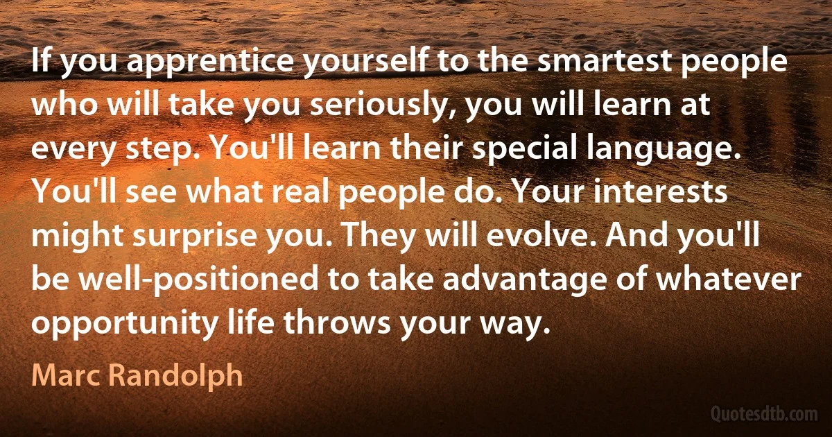 If you apprentice yourself to the smartest people who will take you seriously, you will learn at every step. You'll learn their special language. You'll see what real people do. Your interests might surprise you. They will evolve. And you'll be well-positioned to take advantage of whatever opportunity life throws your way. (Marc Randolph)