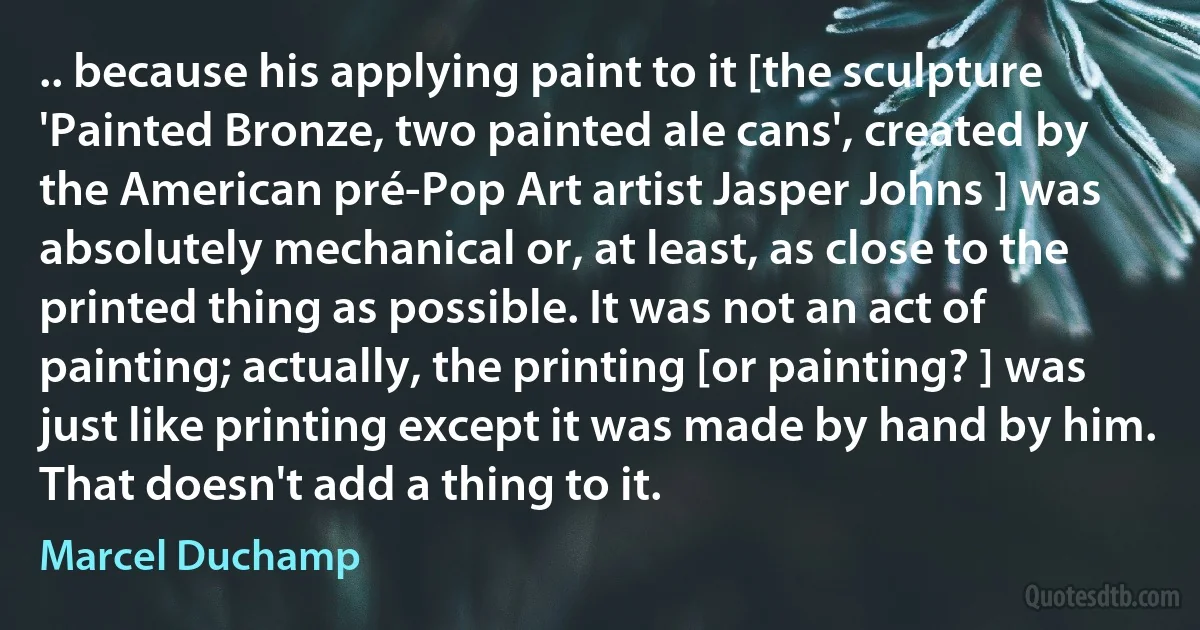 .. because his applying paint to it [the sculpture 'Painted Bronze, two painted ale cans', created by the American pré-Pop Art artist Jasper Johns ] was absolutely mechanical or, at least, as close to the printed thing as possible. It was not an act of painting; actually, the printing [or painting? ] was just like printing except it was made by hand by him. That doesn't add a thing to it. (Marcel Duchamp)