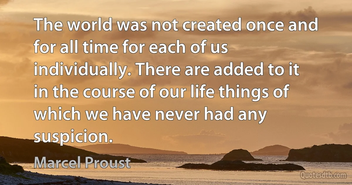 The world was not created once and for all time for each of us individually. There are added to it in the course of our life things of which we have never had any suspicion. (Marcel Proust)