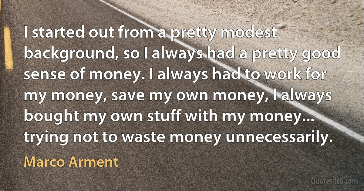 I started out from a pretty modest background, so I always had a pretty good sense of money. I always had to work for my money, save my own money, I always bought my own stuff with my money... trying not to waste money unnecessarily. (Marco Arment)