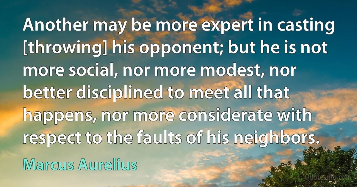 Another may be more expert in casting [throwing] his opponent; but he is not more social, nor more modest, nor better disciplined to meet all that happens, nor more considerate with respect to the faults of his neighbors. (Marcus Aurelius)