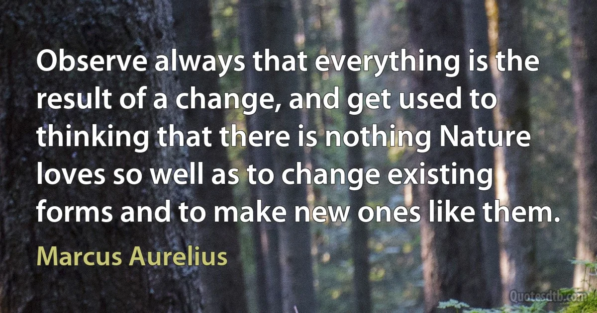 Observe always that everything is the result of a change, and get used to thinking that there is nothing Nature loves so well as to change existing forms and to make new ones like them. (Marcus Aurelius)