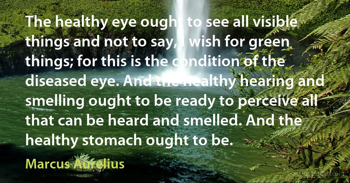 The healthy eye ought to see all visible things and not to say, I wish for green things; for this is the condition of the diseased eye. And the healthy hearing and smelling ought to be ready to perceive all that can be heard and smelled. And the healthy stomach ought to be. (Marcus Aurelius)