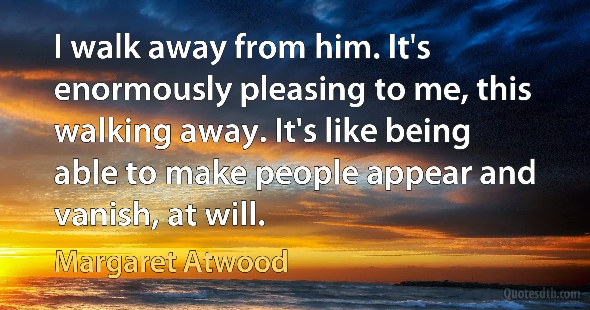 I walk away from him. It's enormously pleasing to me, this walking away. It's like being able to make people appear and vanish, at will. (Margaret Atwood)