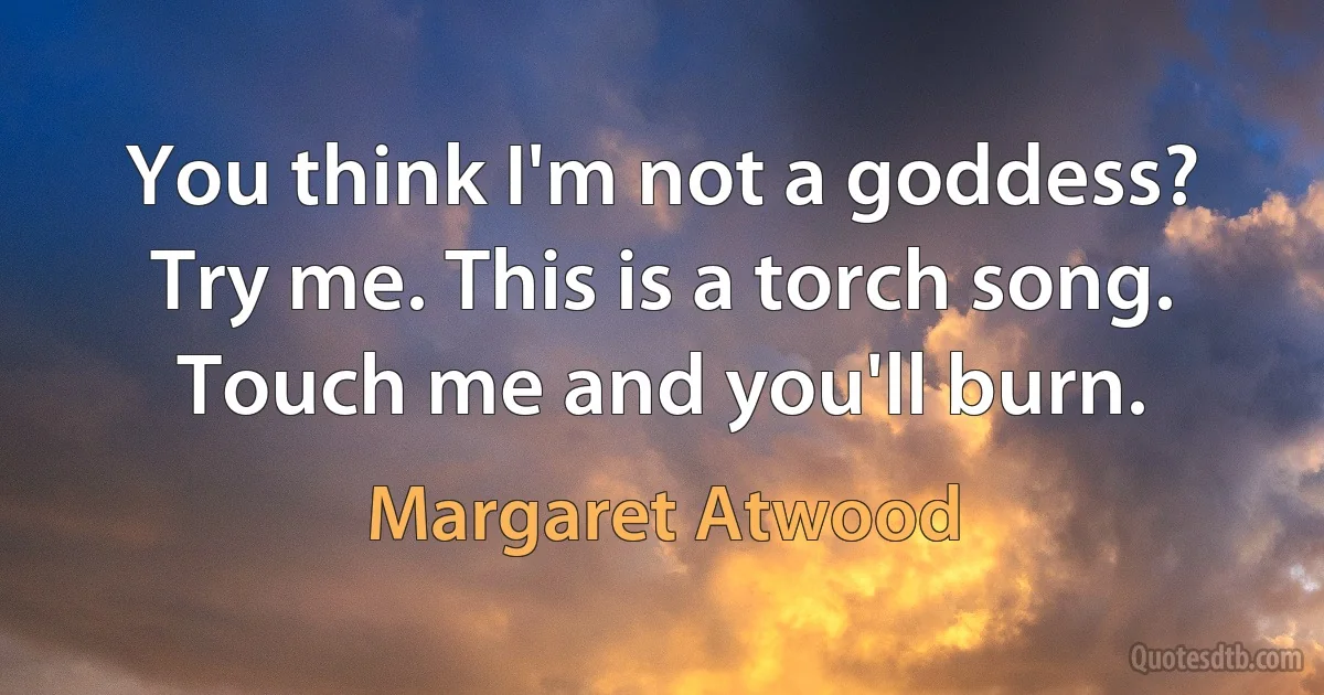 You think I'm not a goddess? Try me. This is a torch song. Touch me and you'll burn. (Margaret Atwood)