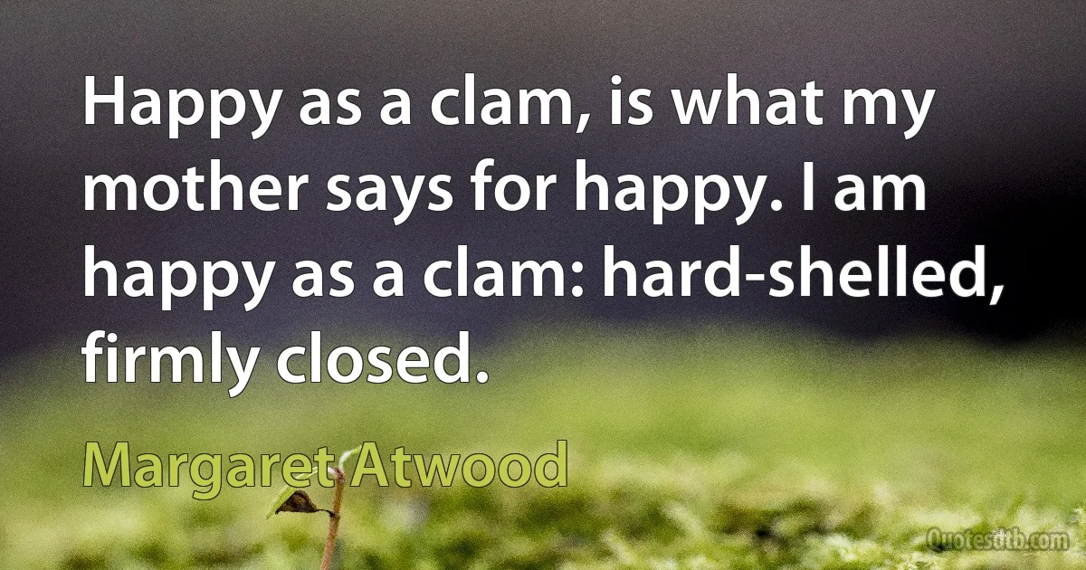 Happy as a clam, is what my mother says for happy. I am happy as a clam: hard-shelled, firmly closed. (Margaret Atwood)