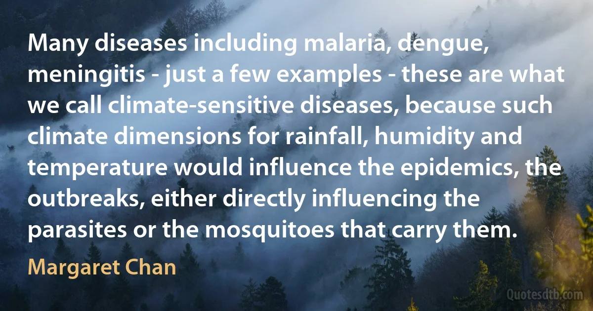 Many diseases including malaria, dengue, meningitis - just a few examples - these are what we call climate-sensitive diseases, because such climate dimensions for rainfall, humidity and temperature would influence the epidemics, the outbreaks, either directly influencing the parasites or the mosquitoes that carry them. (Margaret Chan)