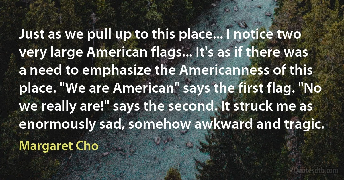 Just as we pull up to this place... I notice two very large American flags... It's as if there was a need to emphasize the Americanness of this place. "We are American" says the first flag. "No we really are!" says the second. It struck me as enormously sad, somehow awkward and tragic. (Margaret Cho)