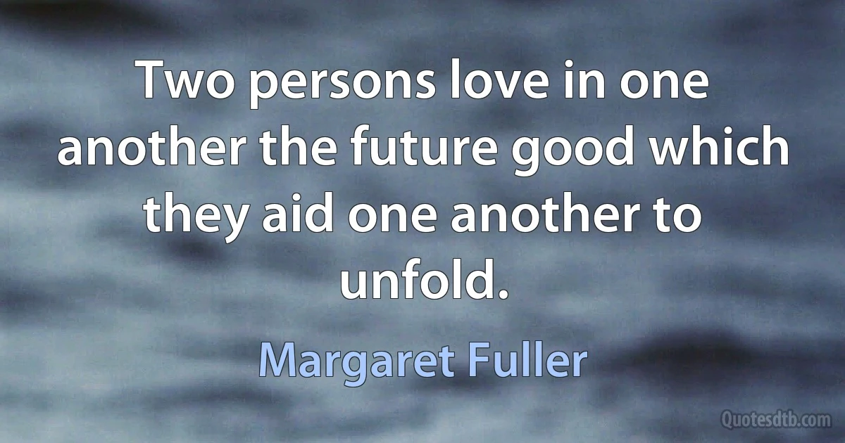 Two persons love in one another the future good which they aid one another to unfold. (Margaret Fuller)