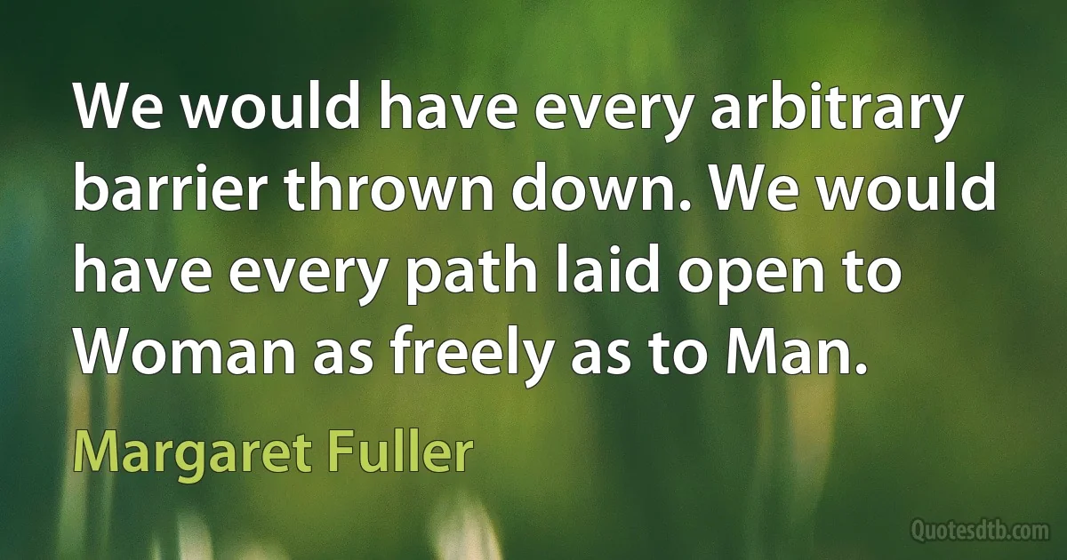 We would have every arbitrary barrier thrown down. We would have every path laid open to Woman as freely as to Man. (Margaret Fuller)