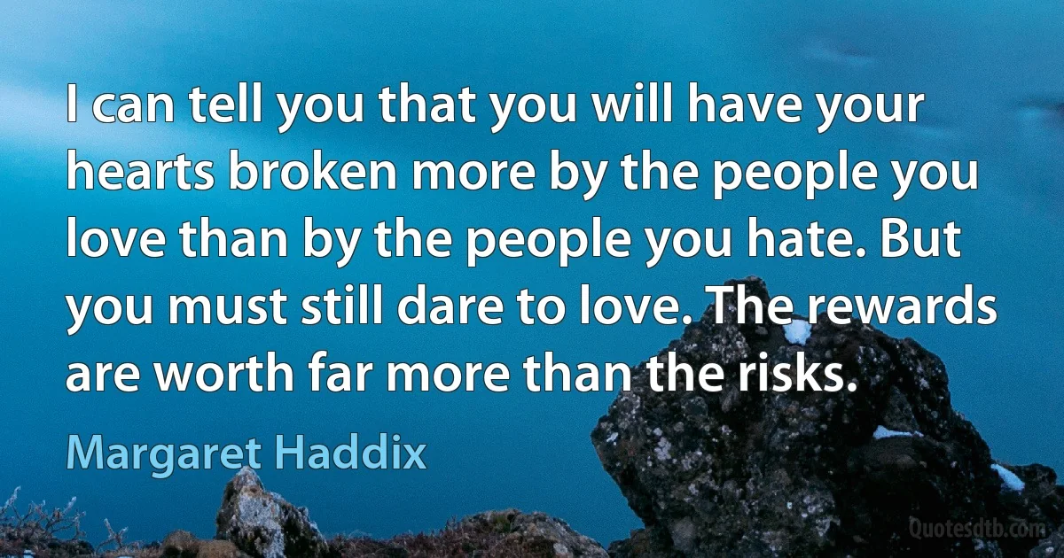 I can tell you that you will have your hearts broken more by the people you love than by the people you hate. But you must still dare to love. The rewards are worth far more than the risks. (Margaret Haddix)