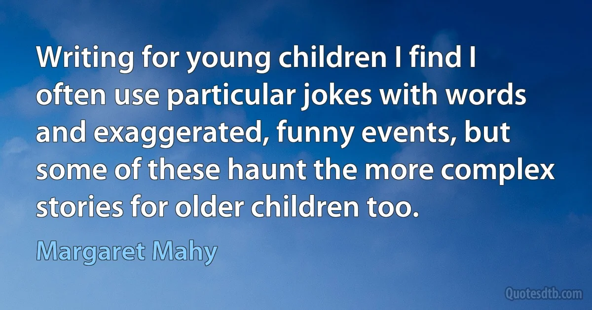 Writing for young children I find I often use particular jokes with words and exaggerated, funny events, but some of these haunt the more complex stories for older children too. (Margaret Mahy)